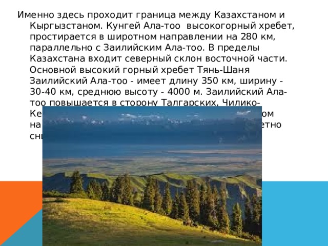 Именно здесь проходит граница между Казахстаном и Кыргызстаном. Кунгей Ала-тоо высокогорный хребет, простирается в широтном направлении на 280 км, параллельно с Заилийским Ала-тоо. В пределы Казахстана входит северный склон восточной части.  Основной высокий горный хребет Тянь-Шаня Заилийский Ала-тоо - имеет длину 350 км, ширину - 30-40 км, среднюю высоту - 4000 м. Заилийский Ала-тоо повышается в сторону Талгарских, Чилико-Кеминских гор (Талгар пик 4973 м), а в восточном направлении, к урочищам Далашык и Торе заметно снижается (3300 - 3400 м). 