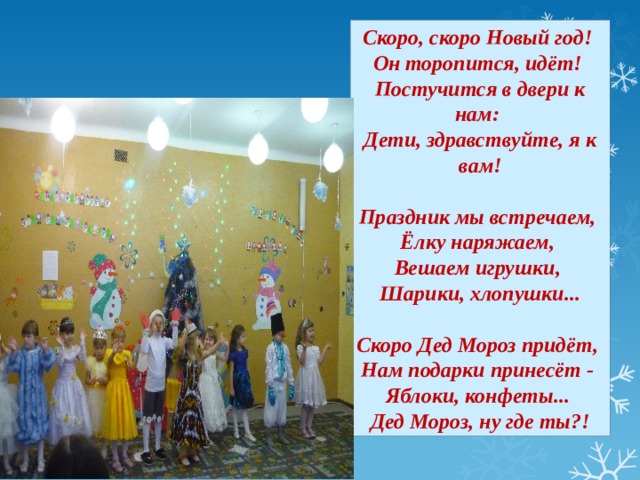 Скоро, скоро Новый год! Он торопится, идёт! Постучится в двери к нам: Дети, здравствуйте, я к вам!  Праздник мы встречаем, Ёлку наряжаем, Вешаем игрушки, Шарики, хлопушки...  Скоро Дед Мороз придёт, Нам подарки принесёт - Яблоки, конфеты... Дед Мороз, ну где ты?!  