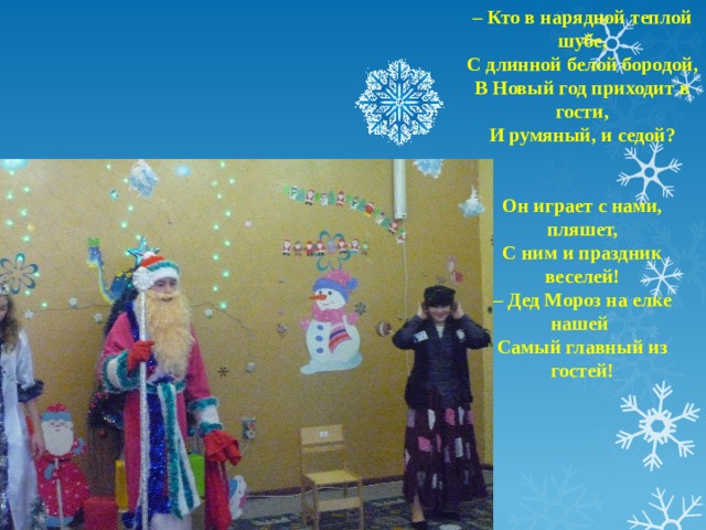 – Кто в нарядной теплой шубе, С длинной белой бородой, В Новый год приходит в гости, И румяный, и седой?   Он играет с нами, пляшет, С ним и праздник веселей! – Дед Мороз на елке нашей Самый главный из гостей!   