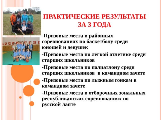 ПРАКТИЧЕСКИЕ РЕЗУЛЬТАТЫ ЗА 3 ГОДА -Призовые места в районных соревнованиях по баскетболу среди юношей и девушек -Призовые места по легкой атлетике среди старших школьников -Призовые места по полиатлону среди старших школьников в командном зачете -Призовые места по лыжным гонкам в командном зачете -Призовые места в отборочных зональных республиканских соревнованиях по русской лапте      