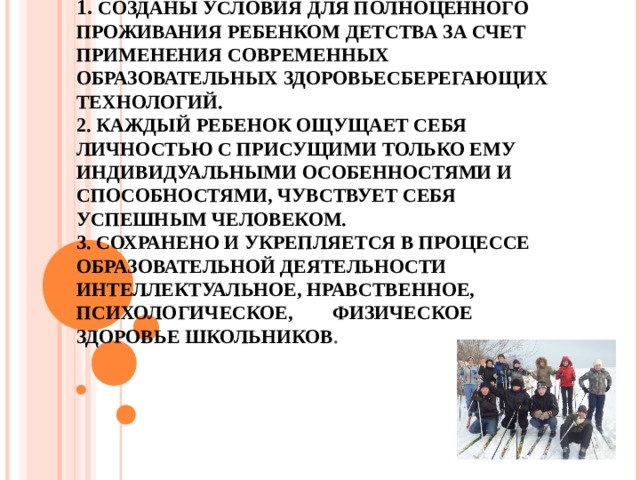 РЕЗУЛЬТАТЫ ДЕЯТЕЛЬНОСТИ  1. СОЗДАНЫ УСЛОВИЯ ДЛЯ ПОЛНОЦЕННОГО ПРОЖИВАНИЯ РЕБЕНКОМ ДЕТСТВА ЗА СЧЕТ ПРИМЕНЕНИЯ СОВРЕМЕННЫХ ОБРАЗОВАТЕЛЬНЫХ ЗДОРОВЬЕСБЕРЕГАЮЩИХ ТЕХНОЛОГИЙ.  2. КАЖДЫЙ РЕБЕНОК ОЩУЩАЕТ СЕБЯ ЛИЧНОСТЬЮ С ПРИСУЩИМИ ТОЛЬКО ЕМУ ИНДИВИДУАЛЬНЫМИ ОСОБЕННОСТЯМИ И СПОСОБНОСТЯМИ, ЧУВСТВУЕТ СЕБЯ УСПЕШНЫМ ЧЕЛОВЕКОМ.  3. СОХРАНЕНО И УКРЕПЛЯЕТСЯ В ПРОЦЕССЕ ОБРАЗОВАТЕЛЬНОЙ ДЕЯТЕЛЬНОСТИ ИНТЕЛЛЕКТУАЛЬНОЕ, НРАВСТВЕННОЕ, ПСИХОЛОГИЧЕСКОЕ, ФИЗИЧЕСКОЕ ЗДОРОВЬЕ ШКОЛЬНИКОВ . 