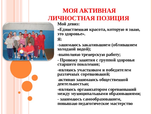 МОЯ АКТИВНАЯ ЛИЧНОСТНАЯ ПОЗИЦИЯ Мой девиз: «Единственная красота, которую я знаю, это здоровье». Я: -занимаюсь закаливанием (обливанием холодной водой); -выполняю тренерскую работу; - Провожу занятия с группой здоровья старшего поколения; -являюсь участником и победителем различных соревнований; активно занимаюсь общественной деятельностью; -являюсь организатором соревнований между муниципальными образованиями; - занимаюсь самообразованием, повышаю педагогическое мастерство      