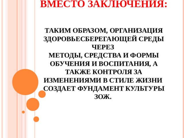 ВМЕСТО ЗАКЛЮЧЕНИЯ:   ТАКИМ ОБРАЗОМ, ОРГАНИЗАЦИЯ ЗДОРОВЬЕСБЕРЕГАЮЩЕЙ СРЕДЫ ЧЕРЕЗ  МЕТОДЫ, СРЕДСТВА И ФОРМЫ ОБУЧЕНИЯ И ВОСПИТАНИЯ, А ТАКЖЕ КОНТРОЛЯ ЗА ИЗМЕНЕНИЯМИ В СТИЛЕ ЖИЗНИ  СОЗДАЕТ ФУНДАМЕНТ КУЛЬТУРЫ ЗОЖ.    