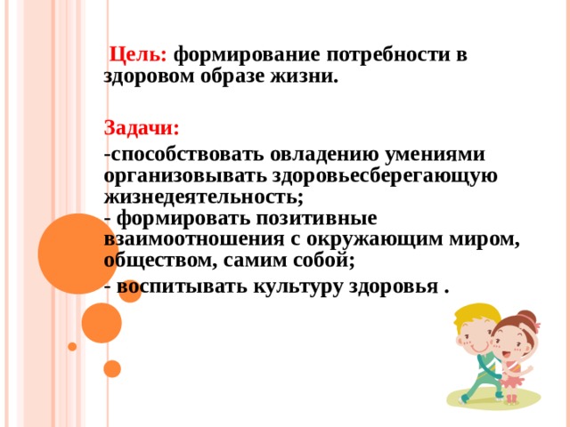  Цель: формирование потребности в здоровом образе жизни.   Задачи: -способствовать овладению умениями организовывать здоровьесберегающую  жизнедеятельность;  - формировать позитивные взаимоотношения с окружающим миром, обществом, самим собой; - воспитывать культуру здоровья .  