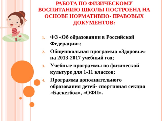 РАБОТА ПО ФИЗИЧЕСКОМУ ВОСПИТАНИЮ ШКОЛЫ ПОСТРОЕНА НА ОСНОВЕ НОРМАТИВНО- ПРАВОВЫХ ДОКУМЕНТОВ:   ФЗ «Об образовании в Российской Федерации»; Общешкольная программа «Здоровье» на 2013-2017 учебный год; Учебные программы по физической культуре для 1-11 классов; Программа дополнительного образования детей- спортивная секция «Баскетбол», «ОФП».  