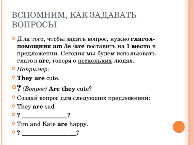 Вспомним, как задавать вопросы Для того, чтобы задать вопрос, нужно глагол-помощник am /is /are поставить на 1 место в предложении. Сегодня мы будем использовать глагол are, говоря о нескольких людях. Например: They  are cute. ?  (Вопрос) Are  they cute? Создай вопрос для следующих предложений: They are sad. ? _______________? Tim and Kate are happy. ? __________________? 
