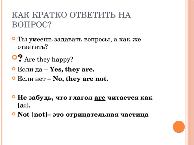Как кратко ответить на вопрос? Ты умеешь задавать вопросы, а как же ответить? ? Are they happy? Если да – Yes, they are. Если нет – No,  they are not.  Не забудь, что глагол are читается как [a:]. Not [not]– это отрицательная частица 