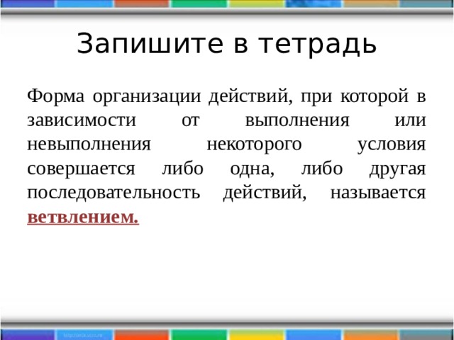 Запишите в тетрадь Форма организации действий, при которой в зависимости от выполнения или невыполнения некоторого условия совершается либо одна, либо другая последовательность действий, называется ветвлением. 