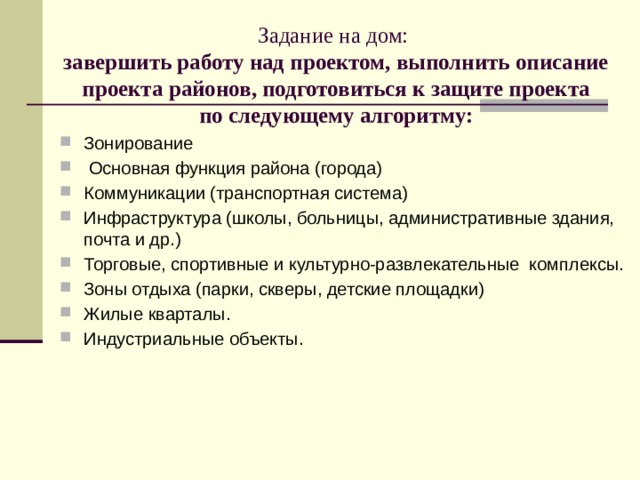 Задание на дом:   завершить работу над проектом, выполнить описание проекта районов, подготовиться к защите проекта  по следующему алгоритму:   Зонирование  Основная функция района (города) Коммуникации (транспортная система) Инфраструктура (школы, больницы, административные здания, почта и др.) Торговые, спортивные и культурно-развлекательные комплексы. Зоны отдыха (парки, скверы, детские площадки) Жилые кварталы. Индустриальные объекты. 