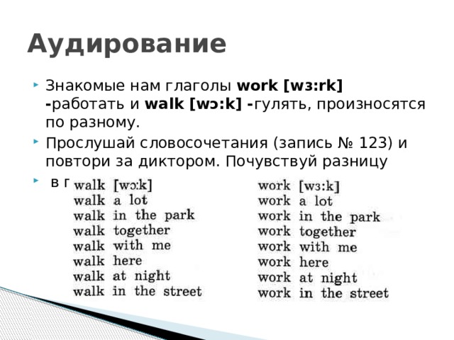 Аудирование Знакомые нам глаголы work [wɜ:rk] - работать и walk [wɔ:k] - гулять, произносятся по разному. Прослушай словосочетания (запись № 123) и повтори за диктором. Почувствуй разницу  в произношении: 