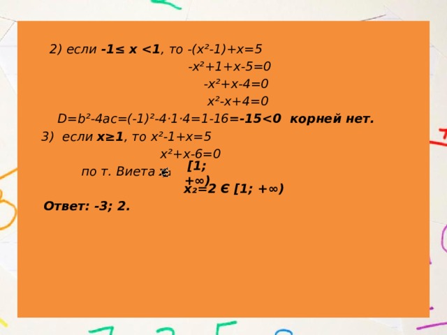   2) если -1≤ х  , то -(х²-1)+х=5  -х²+1+х-5=0  -х²+х-4=0  х²-х+4=0  D=b²-4ac=(-1)²-4·1·4=1-16 =-15  3) если х≥1 , то х²-1+х=5  х²+х-6=0  по т. Виета х₁=-3  х₂=2 Є [1; +∞)  Ответ: -3; 2. [1; +∞) 
