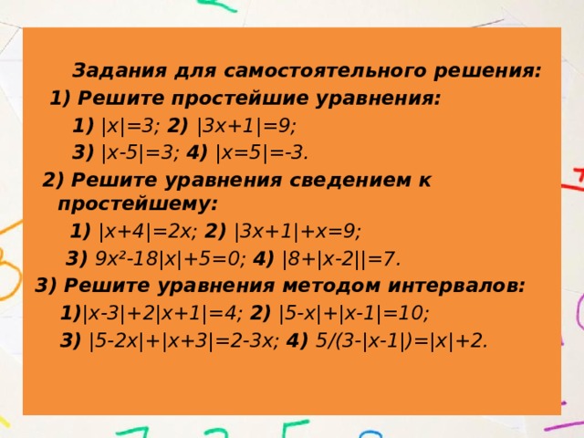  Задания для самостоятельного решения:  1) Решите простейшие уравнения:  1) |х|=3; 2) |3х+1|=9;  3) |х-5|=3; 4) |х=5|=-3.  2) Решите уравнения сведением к простейшему:  1) |х+4|=2х; 2) |3х+1|+х=9;  3) 9х²-18|х|+5=0; 4) |8+|х-2||=7.  3) Решите уравнения методом интервалов:  1) |х-3|+2|х+1|=4; 2) |5-х|+|х-1|=10;  3) |5-2х|+|х+3|=2-3х; 4) 5/(3-|х-1|)=|х|+2. 