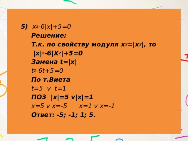  5) х 2 -6|х|+5=0  Решение:  Т.к. по свойству модуля х 2 =|х 2 |, то  |х| 2 -6|Х 2 |+5=0  Замена t=|х|  t 2 -6t+5=0  По т.Виета  t=5 v t=1  ПОЗ |х|=5 v|х|=1  х=5 v х=-5 х=1 v х=-1  Ответ: -5; -1; 1; 5. 