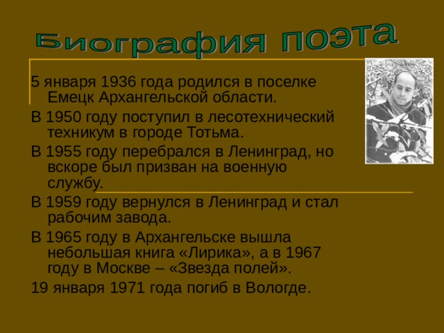 5 января 1936 года родился в поселке Емецк Архангельской области. В 1950 году поступил в лесотехнический техникум в городе Тотьма. В 1955 году перебрался в Ленинград, но вскоре был призван на военную службу. В 1959 году вернулся в Ленинград и стал рабочим завода. В 1965 году в Архангельске вышла небольшая книга «Лирика», а в 1967 году в Москве – «Звезда полей». 19 января 1971 года погиб в Вологде. 2 