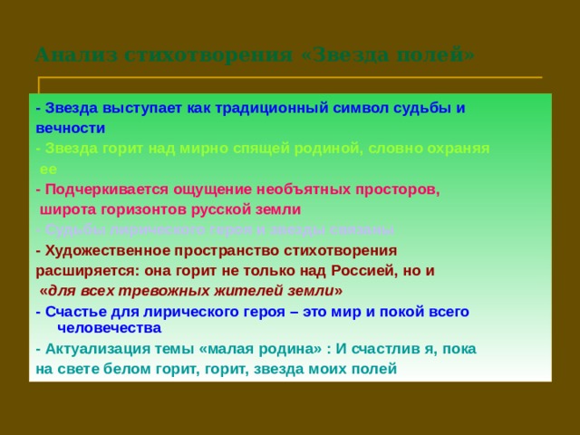 Анализ стихотворения «Звезда полей» - Звезда выступает как традиционный символ судьбы и вечности - Звезда горит над мирно спящей родиной, словно охраняя  ее - Подчеркивается ощущение необъятных просторов,  широта горизонтов русской земли - Судьбы лирического героя и звезды связаны - Художественное пространство стихотворения расширяется: она горит не только над Россией, но и  « для всех тревожных жителей земли » - Счастье для лирического героя – это мир и покой всего человечества - Актуализация темы «малая родина» : И счастлив я, пока на свете  белом горит, горит, звезда моих полей  