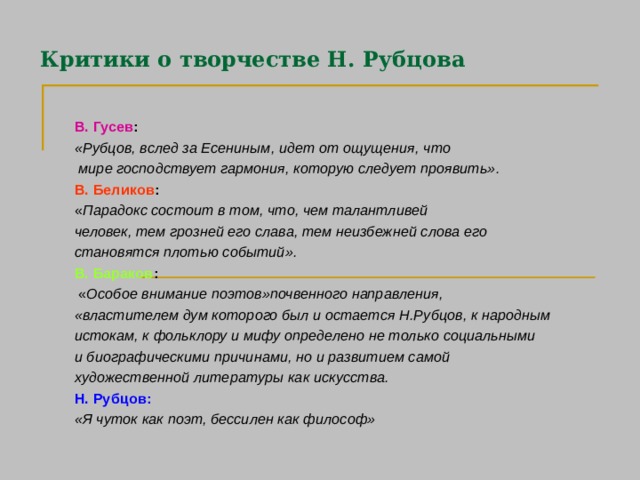 Критики о творчестве Н. Рубцова В. Гусев :  «Рубцов, вслед за Есениным, идет от ощущения, что  мире господствует гармония, которую следует проявить». В. Беликов :  « Парадокс состоит в том, что, чем талантливей человек, тем грозней его слава, тем неизбежней слова его становятся плотью событий». В. Бараков :  « Особое внимание поэтов»почвенного направления, «властителем дум которого был и остается Н.Рубцов, к народным истокам, к фольклору и мифу определено не только социальными и биографическими причинами, но и развитием самой художественной литературы как искусства. Н. Рубцов: «Я чуток как поэт, бессилен как философ»  