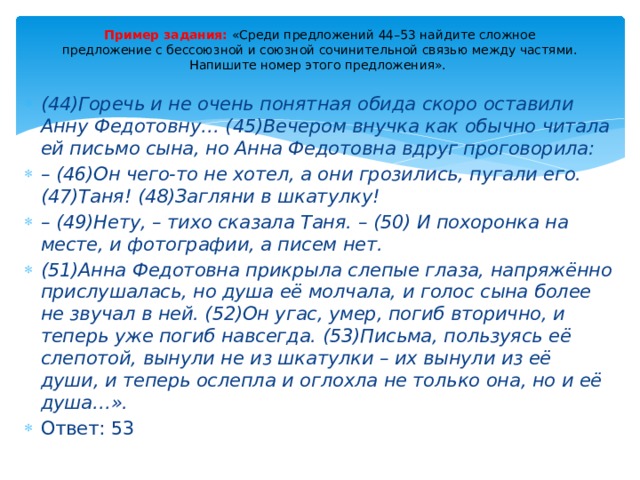 Пример задания: «Среди предложений 44–53 найдите сложное  предложение с бессоюзной и союзной сочинительной связью между частями. Напишите номер этого предложения».   (44)Горечь и не очень понятная обида скоро оставили Анну Федотовну… (45)Вечером внучка как обычно читала ей письмо сына, но Анна Федотовна вдруг проговорила: – (46)Он чего-то не хотел, а они грозились, пугали его. (47)Таня! (48)Загляни в шкатулку! – (49)Нету, – тихо сказала Таня. – (50) И похоронка на месте, и фотографии, а писем нет. (51)Анна Федотовна прикрыла слепые глаза, напряжённо прислушалась, но душа её молчала, и голос сына более не звучал в ней. (52)Он угас, умер, погиб вторично, и теперь уже погиб навсегда. (53)Письма, пользуясь её слепотой, вынули не из шкатулки – их вынули из её души, и теперь ослепла и оглохла не только она, но и её душа…».  Ответ: 53 