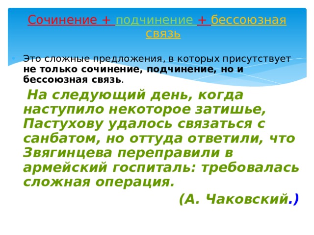 Сочинение + подчинение + бессоюзная связь   Это сложные предложения, в которых присутствует не только сочинение, подчинение, но и бессоюзная связь .  На следующий день, когда наступило некоторое затишье, Пастухову удалось связаться с санбатом, но оттуда ответили, что Звягинцева переправили в армейский госпиталь: требовалась сложная операция.  (А. Чаковский .) 