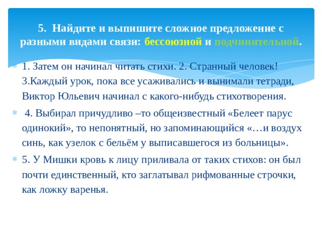 5. Найдите и выпишите сложное предложение с разными видами связи: бессоюзной и подчинительной . 1. Затем он начинал читать стихи. 2. Странный человек! 3.Каждый урок, пока все усаживались и вынимали тетради, Виктор Юльевич начинал с какого-нибудь стихотворения.  4. Выбирал причудливо –то общеизвестный «Белеет парус одинокий», то непонятный, но запоминающийся «…и воздух синь, как узелок с бельём у выписавшегося из больницы». 5. У Мишки кровь к лицу приливала от таких стихов: он был почти единственный, кто заглатывал рифмованные строчки, как ложку варенья. 