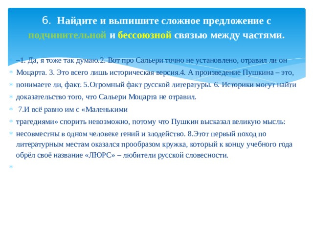6. Найдите и выпишите сложное предложение с подчинительной и бессоюзной связью между частями.   – 1. Да, я тоже так думаю.2. Вот про Сальери точно не установлено, отравил ли он Моцарта. 3. Это всего лишь историческая версия.4. А произведение Пушкина – это, понимаете ли, факт. 5.Огромный факт русской литературы. 6. Историки могут найти доказательство того, что Сальери Моцарта не отравил.  7.И всё равно им с «Маленькими трагедиями» спорить невозможно, потому что Пушкин высказал великую мысль: несовместны в одном человеке гений и злодейство. 8.Этот первый поход по литературным местам оказался прообразом кружка, который к концу учебного года обрёл своё название «ЛЮРС» – любители русской словесности.   