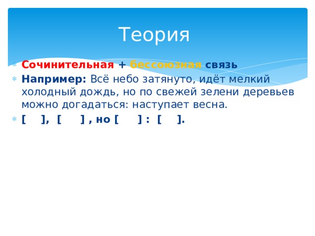 Теория Сочинительная + бессоюзная связь Например: Всё небо затянуто, идёт мелкий холодный дождь, но по свежей зелени деревьев можно догадаться: наступает весна. [ ], [ ] , но [ ] : [ ]. 