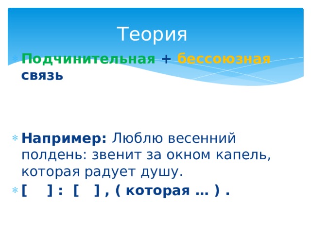 Теория Подчинительная + бессоюзная связь   Например: Люблю весенний полдень: звенит за окном капель, которая радует душу. [ ] : [ ] , ( которая … ) . 