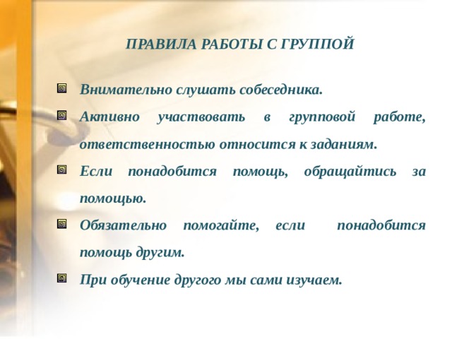 ПРАВИЛА РАБОТЫ С ГРУППОЙ  Внимательно слушать собеседника. Активно участвовать в групповой работе, ответственностью относится к заданиям. Если понадобится помощь, обращайтись за помощью. Обязательно помогайте, если понадобится помощь другим. При обучение другого мы сами изучаем.  