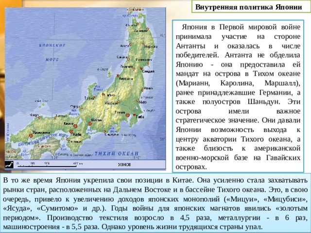 Внутренняя политика Японии Япония в Первой мировой войне принимала участие на стороне Антанты и оказалась в числе победителей. Антанта не обделила Японию - она предоставила ей мандат на острова в Тихом океане (Марианн, Каролина, Маршалл), ранее принадлежавшие Германии, а также полуостров Шаньдун. Эти острова имели важное стратегическое значение. Они давали Японии возможность выхода к центру акватории Тихого океана, а также близость к американской военно-морской базе на Гавайских островах. В то же время Япония укрепила свои позиции в Китае. Она усиленно стала захватывать рынки стран, расположенных на Дальнем Востоке и в бассейне Тихого океана. Это, в свою очередь, привело к увеличению доходов японских монополий («Мицуи», «Мицубиси», «Ясуда», «Сумитомо» и др.). Годы войны для японских магнатов явились «золотым периодом». Производство текстиля возросло в 4,5 раза, металлургии - в 6 раз, машиностроения - в 5,5 раза. Однако уровень жизни трудящихся страны упал. 