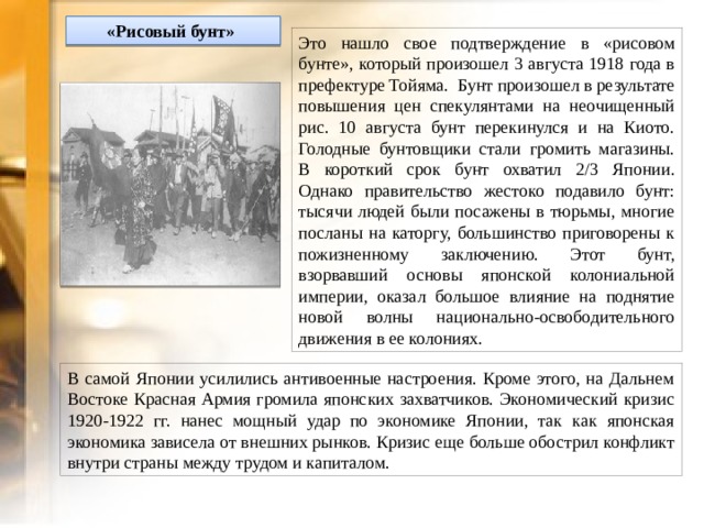 «Рисовый бунт»  Это нашло свое подтверждение в «рисовом бунте», который произошел 3 августа 1918 года в префектуре Тойяма.  Бунт произошел в результате повышения цен спекулянтами на неочищенный рис. 10 августа бунт перекинулся и на Киото. Голодные бунтовщики стали громить магазины. В короткий срок бунт охватил 2/3 Японии. Однако правительство жестоко подавило бунт: тысячи людей были посажены в тюрьмы, многие посланы на каторгу, большинство приговорены к пожизненному заключению. Этот бунт, взорвавший основы японской колониальной империи, оказал большое влияние на поднятие новой волны национально-освободительного движения в ее колониях. В самой Японии усилились антивоенные настроения. Кроме этого, на Дальнем Востоке Красная Армия громила японских захватчиков. Экономический кризис 1920-1922 гг. нанес мощный удар по экономике Японии, так как японская экономика зависела от внешних рынков. Кризис еще больше обострил конфликт внутри страны между трудом и капиталом. 