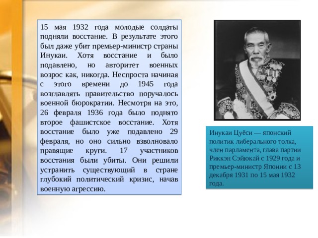 15 мая 1932 года молодые солдаты подняли восстание. В результате этого был даже убит премьер-министр страны Инукаи. Хотя восстание и было подавлено, но авторитет военных возрос как, никогда. Неспроста начиная с этого времени до 1945 года возглавлять правительство поручалось военной бюрократии. Несмотря на это, 26 февраля 1936 года было поднято второе фашистское восстание. Хотя восстание было уже подавлено 29 февраля, но оно сильно взволновало правящие круги. 17 участников восстания были убиты. Они решили устранить существующий в стране глубокий политический кризис, начав военную агрессию. Инукаи Цуёси — японский политик либерального толка, член парламента, глава партии Риккэн Сэйюкай с 1929 года и премьер-министр Японии с 13 декабря 1931 по 15 мая 1932 года.  