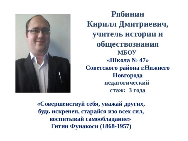 Рябинин Кирилл Дмитриевич, учитель истории и обществознания МБОУ «Школа № 47» Советского района г.Нижнего Новгорода педагогический стаж: 3 года «Совершенствуй себя, уважай других, будь искренен, старайся изо всех сил, воспитывай самообладание» Гитин Фунакоси (1868-1957) 