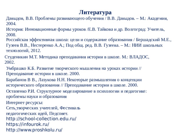 Литература Давыдов, В.В. Проблемы развивающего обучения / В.В. Давыдов. – М.: Академия, 2004. История: Инновационные формы уроков /Е.В. Тайкова и др. Волгоград: Учитель, 2008. Российская эффективная школа: цели и содержание образования / Бершадский М.Е., Гузеев В.В., Нестеренко А.А.; Под общ. ред. В.В. Гузеева. – М.: НИИ школьных технологий, 2012. Студеникин М.Т. Методика преподавания истории в школе. М.: ВЛАДОС, 2002. Умбрашко К.Б. Развитие творческого мышления на уроках истории // Преподавание истории в школе. 2000. Барабанов В В., Лазукова Н.Н. Некоторые размышления о концепции исторического образования // Преподавание истории в школе. 2000. Остапенко Р.И. Структурное моделирование в психологии и педагогике: проблемы науки и образования  Интернет ресурсы: Сеть  творческих учителей, Фестиваль педагогических идей, Педсовет. http://school-collection.edu.ru/ https://infourok.ru/ http://www.proshkolu.ru/ 