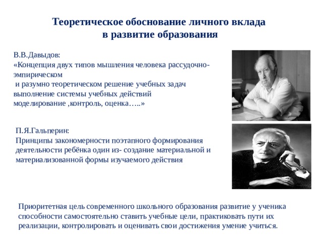 Теоретическое обоснование личного вклада в развитие образования В.В.Давыдов: «Концепция двух типов мышления человека рассудочно- эмпирическом  и разумно теоретическом решение учебных задач выполнение системы учебных действий моделирование ,контроль, оценка…..» П.Я.Гальперин: Принципы закономерности поэтапного формирования деятельности ребёнка один из- создание материальной и материализованной формы изучаемого действия  Приоритетная цель современного школьного образования развитие у ученика способности самостоятельно ставить учебные цели, практиковать пути их реализации, контролировать и оценивать свои достижения умение учиться. 