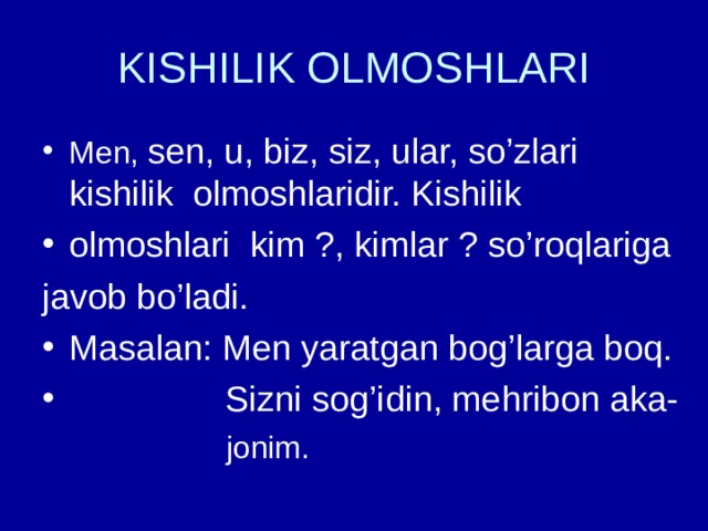 KISHILIK OLMOSHLARI Men, sen, u, biz, siz, ular, so’zlari kishilik olmoshlaridir. Kishilik olmoshlari kim ?, kimlar ? so’roqlariga javob bo’ladi. Masalan: Men yaratgan bog’larga boq.  Sizni sog’idin, mehribon aka-  jonim. 