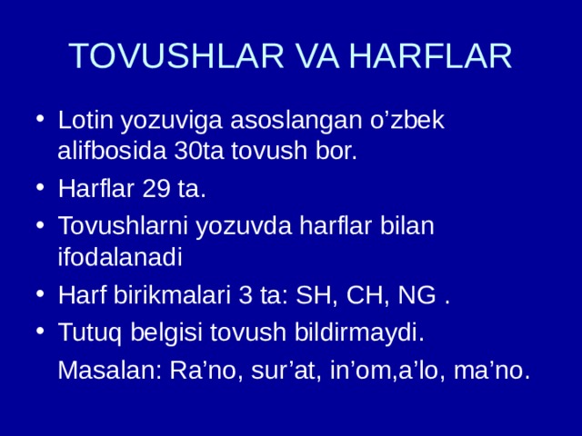 TOVUSHLAR VA HARFLAR Lotin yozuviga asoslangan o’zbek alifbosida 30ta tovush bor. Harflar 29 ta. Tovushlarni yozuvda harflar bilan ifodalanadi Harf birikmalari 3 ta: SH, CH, NG . Tutuq belgisi tovush bildirmaydi.  Masalan: Ra’no, sur’at, in’om,a’lo, ma’no. 