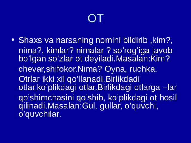 OT Shaxs va narsaning nomini bildirib ,kim?,  nima?, kimlar? nimalar ? so’rog’iga javob bo’lgan so’zlar ot deyiladi.Masalan:Kim?  chevar,shifokor.Nima? Oyna, ruchka.  Otrlar ikki xil qo’llanadi.Birlikdadi otlar,ko’plikdagi otlar.Birlikdagi otlarga –lar  qo’shimchasini qo’shib, ko’plikdagi ot hosil qilinadi.Masalan:Gul, gullar, o’quvchi, o’quvchilar. 