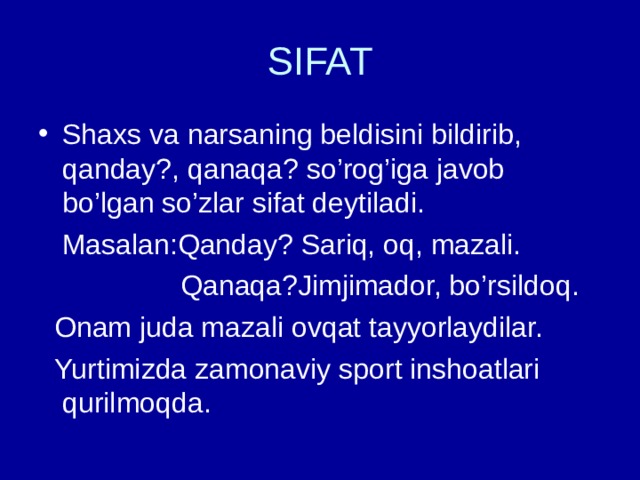 SIFAT Shaxs va narsaning beldisini bildirib, qanday?, qanaqa? so’rog’iga javob bo’lgan so’zlar sifat deytiladi.  Masalan:Qanday? Sariq, oq, mazali.  Qanaqa?Jimjimador, bo’rsildoq.  Onam juda mazali ovqat tayyorlaydilar.  Yurtimizda zamonaviy sport inshoatlari qurilmoqda. 
