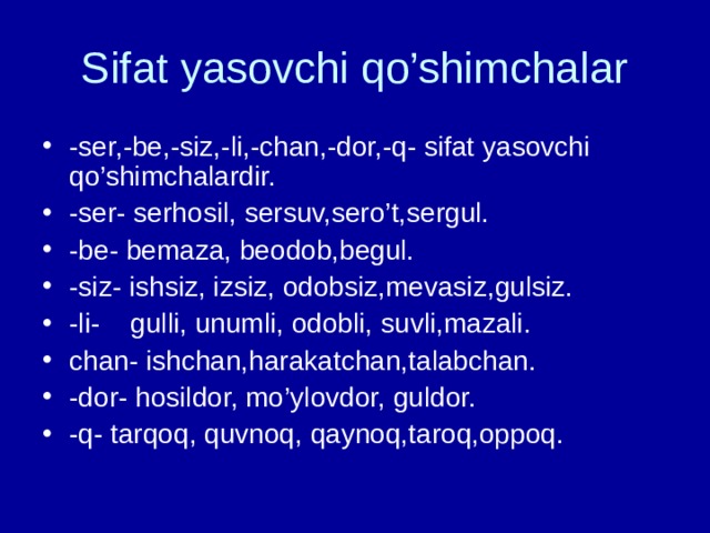 Sifat yasovchi qo’shimchalar -ser,-be,-siz,-li,-chan,-dor,-q- sifat yasovchi qo’shimchalardir. -ser- serhosil, sersuv,sero’t,sergul. -be- bemaza, beodob,begul. -siz- ishsiz, izsiz, odobsiz,mevasiz,gulsiz. -li- gulli, unumli, odobli, suvli,mazali. chan- ishchan,harakatchan,talabchan. -dor- hosildor, mo’ylovdor, guldor. -q- tarqoq, quvnoq, qaynoq,taroq,oppoq. 