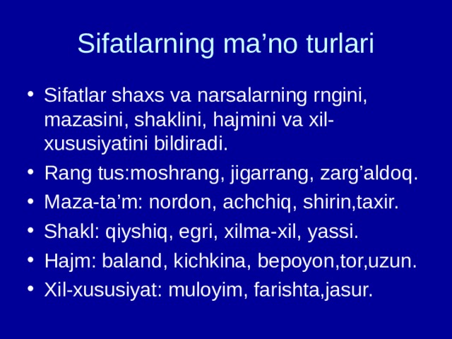 Sifatlarning ma’no turlari Sifatlar shaxs va narsalarning rngini, mazasini, shaklini, hajmini va xil- xususiyatini bildiradi. Rang tus:moshrang, jigarrang, zarg’aldoq. Maza-ta’m: nordon, achchiq, shirin,taxir. Shakl: qiyshiq, egri, xilma-xil, yassi. Hajm: baland, kichkina, bepoyon,tor,uzun. Xil-xususiyat: muloyim, farishta,jasur.  