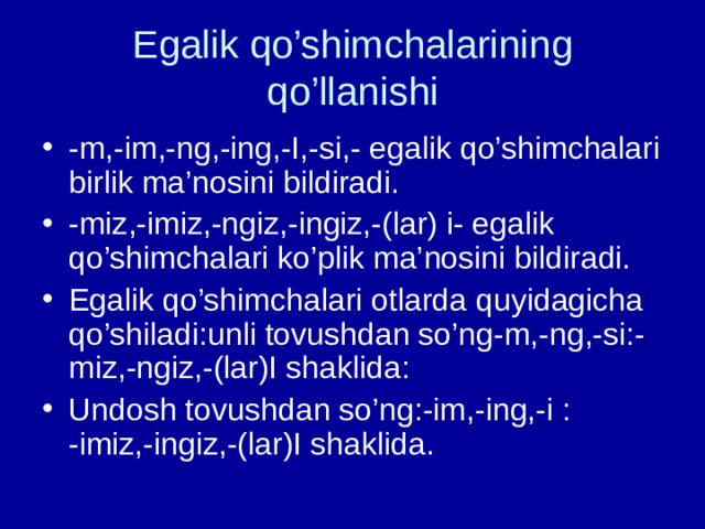 Egalik qo’shimchalarining qo’llanishi -m,-im,-ng,-ing,-I,-si,- egalik qo’shimchalari birlik ma’nosini bildiradi. -miz,-imiz,-ngiz,-ingiz,-(lar) i- egalik qo’shimchalari ko’plik ma’nosini bildiradi. Egalik qo’shimchalari otlarda quyidagicha qo’shiladi:unli tovushdan so’ng-m,-ng,-si:-miz,-ngiz,-(lar)I shaklida: Undosh tovushdan so’ng:-im,-ing,-i : -imiz,-ingiz,-(lar)I shaklida. 