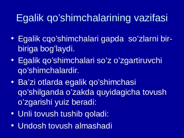 Egalik qo’shimchalarining vazifasi Egalik cqo’shimchalari gapda so’zlarni bir-biriga bog’laydi. Egalik qo’shimchalari so’z o’zgartiruvchi qo’shimchalardir. Ba’zi otlarda egalik qo’shimchasi qo’shilganda o’zakda quyidagicha tovush o’zgarishi yuiz beradi: Unli tovush tushib qoladi: Undosh tovush almashadi  
