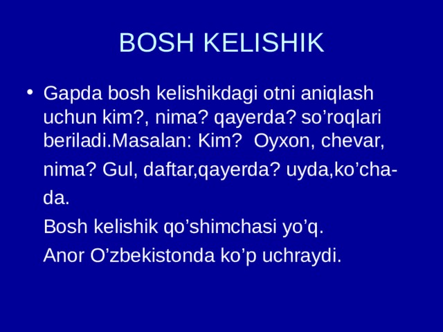 BOSH KELISHIK Gapda bosh kelishikdagi otni aniqlash uchun kim?, nima? qayerda? so’roqlari beriladi.Masalan: Kim? Oyxon, chevar,  nima? Gul, daftar,qayerda? uyda,ko’cha-  da.  Bosh kelishik qo’shimchasi yo’q.  Anor O’zbekistonda ko’p uchraydi. 