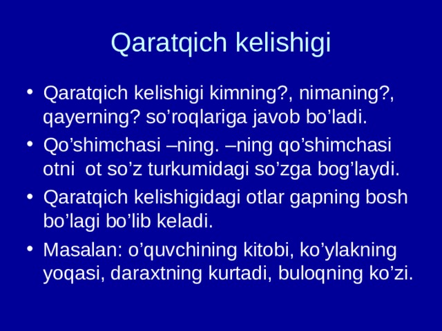 Qaratqich kelishigi Qaratqich kelishigi kimning?, nimaning?, qayerning? so’roqlariga javob bo’ladi. Qo’shimchasi –ning. –ning qo’shimchasi otni ot so’z turkumidagi so’zga bog’laydi. Qaratqich kelishigidagi otlar gapning bosh bo’lagi bo’lib keladi. Masalan: o’quvchining kitobi, ko’ylakning yoqasi, daraxtning kurtadi, buloqning ko’zi. 