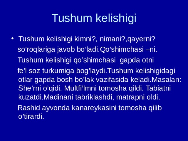 Tushum kelishigi Tushum kelishigi kimni?, nimani?,qayerni?  so’roqlariga javob bo’ladi.Qo’shimchasi –ni.  Tushum kelishigi qo’shimchasi gapda otni  fe’l soz turkumiga bog’laydi.Tushum kelishigidagi otlar gapda bosh bo’lak vazifasida keladi.Masalan: She’rni o’qidi. Multfi’lmni tomosha qildi. Tabiatni kuzatdi.Madinani tabriklashdi, matrapni oldi.  Rashid ayvonda kanareykasini tomosha qilib o’tirardi. 