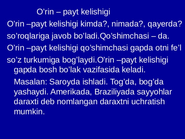  O’rin – payt kelishigi O’rin –payt kelishigi kimda?, nimada?, qayerda? so’roqlariga javob bo’ladi.Qo’shimchasi – da. O’rin –payt kelishigi qo’shimchasi gapda otni fe’l so’z turkumiga bog’laydi.O’rin –payt kelishigi gapda bosh bo’lak vazifasida keladi.  Masalan: Saroyda ishladi. Tog’da, bog’da yashaydi. Amerikada, Braziliyada sayyohlar daraxti deb nomlangan daraxtni uchratish mumkin. 