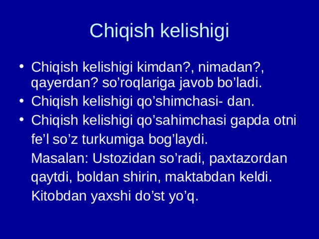 Chiqish kelishigi Chiqish kelishigi kimdan?, nimadan?, qayerdan? so’roqlariga javob bo’ladi. Chiqish kelishigi qo’shimchasi- dan. Chiqish kelishigi qo’sahimchasi gapda otni  fe’l so’z turkumiga bog’laydi.  Masalan: Ustozidan so’radi, paxtazordan  qaytdi, boldan shirin, maktabdan keldi.  Kitobdan yaxshi do’st yo’q. 
