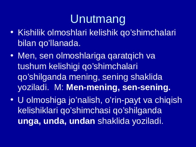 Unutmang Kishilik olmoshlari kelishik qo’shimchalari bilan qo’llanada. Men, sen olmoshlariga qaratqich va tushum kelishigi qo’shimchalari qo’shilganda mening, sening shaklida yoziladi. M: Men-mening, sen-sening. U olmoshiga jo’nalish, o’rin-payt va chiqish kelishiklari qo’shimchasi qo’shilganda unga, unda, undan shaklida yoziladi. 