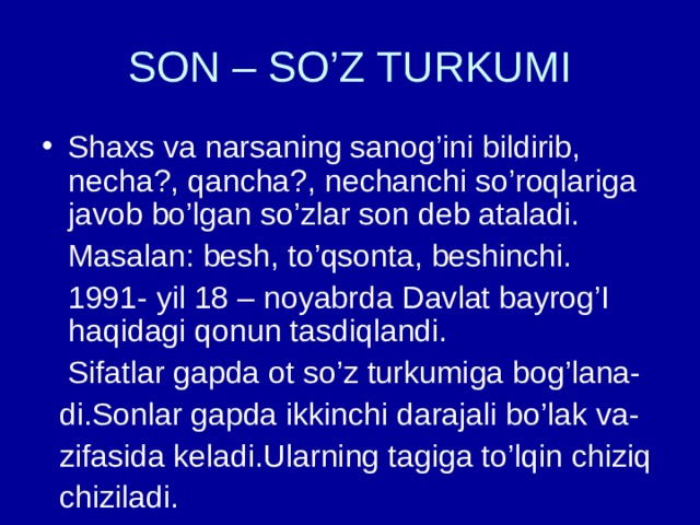 SON – SO’Z TURKUMI Shaxs va narsaning sanog’ini bildirib, necha?, qancha?, nechanchi so’roqlariga javob bo’lgan so’zlar son deb ataladi.  Masalan: besh, to’qsonta, beshinchi.  1991- yil 18 – noyabrda Davlat bayrog’I haqidagi qonun tasdiqlandi.  Sifatlar gapda ot so’z turkumiga bog’lana-  di.Sonlar gapda ikkinchi darajali bo’lak va-  zifasida keladi.Ularning tagiga to’lqin chiziq  chiziladi. 