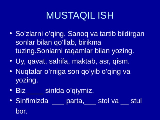 MUSTAQIL ISH So’zlarni o’qing. Sanoq va tartib bildirgan sonlar bilan qo’llab, birikma tuzing.Sonlarni raqamlar bilan yozing. Uy, qavat, sahifa, maktab, asr, qism. Nuqtalar o’rniga son qo’yib o’qing va yozing. Biz ____ sinfda o’qiymiz. Sinfimizda ___ parta,___ stol va __ stul  bor. 