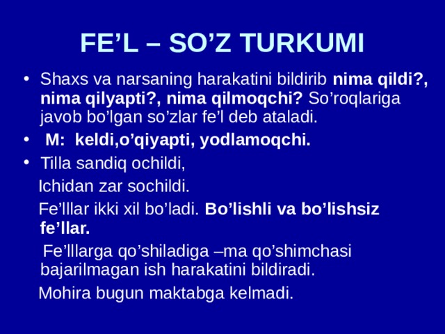 FE’L – SO’Z TURKUMI Shaxs va narsaning harakatini bildirib nima qildi?, nima qilyapti?, nima qilmoqchi? So’roqlariga javob bo’lgan so’zlar fe’l deb ataladi.  M: keldi,o’qiyapti, yodlamoqchi. Tilla sandiq ochildi,  Ichidan zar sochildi.  Fe’lllar ikki xil bo’ladi. Bo’lishli va bo’lishsiz fe’llar.   Fe’lllarga qo’shiladiga –ma qo’shimchasi bajarilmagan ish harakatini bildiradi.  Mohira bugun maktabga kelmadi. 